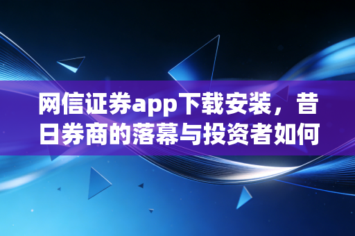 网信证券app下载安装，昔日券商的落幕与投资者如何寻找新归宿