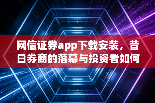 网信证券app下载安装，昔日券商的落幕与投资者如何寻找新归宿