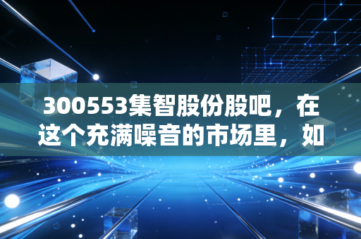 300553集智股份股吧，在这个充满噪音的市场里，如何读懂一家平衡的艺术？