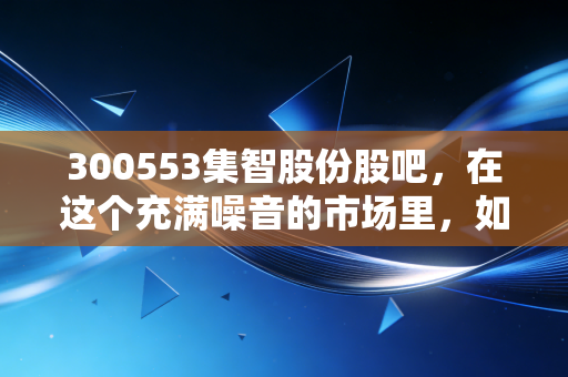 300553集智股份股吧，在这个充满噪音的市场里，如何读懂一家平衡的艺术？