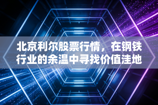 北京利尔股票行情,在钢铁行业的余温中寻找价值洼地