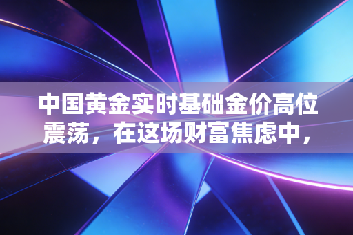 中国黄金实时基础金价高位震荡,在这场财富焦虑中,我们该如何安放手里的钱?