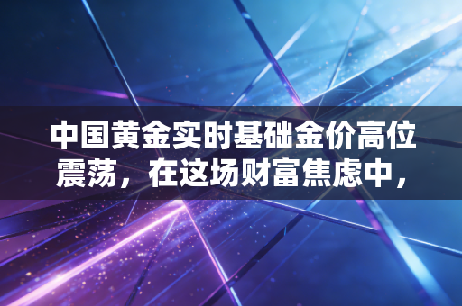 中国黄金实时基础金价高位震荡，在这场财富焦虑中，我们该如何安放手里的钱？