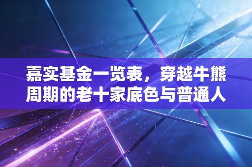 嘉实基金一览表,穿越牛熊周期的老十家底色与普通人的投资选择