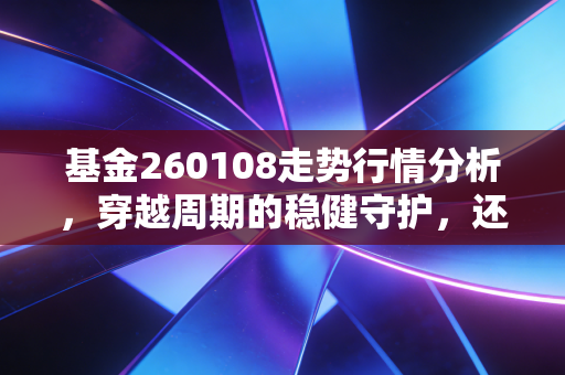 基金260108走势行情分析，穿越周期的稳健守护，还是被遗忘的老古董？