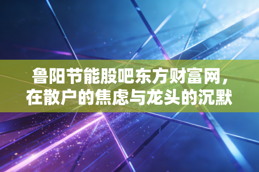 鲁阳节能股吧东方财富网，在散户的焦虑与龙头的沉默中寻找价值