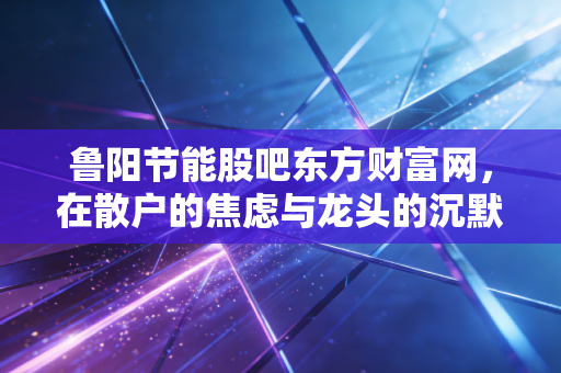 鲁阳节能股吧东方财富网，在散户的焦虑与龙头的沉默中寻找价值