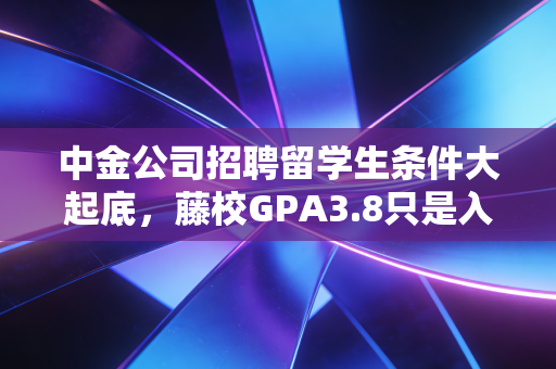 中金公司招聘留学生条件大起底，藤校GPA3.8只是入场券？普通留学生还有机会吗？