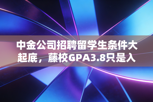 中金公司招聘留学生条件大起底，藤校GPA3.8只是入场券？普通留学生还有机会吗？