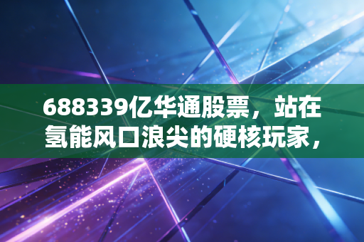 688339亿华通股票,站在氢能风口浪尖的硬核玩家,是时候入场了吗?