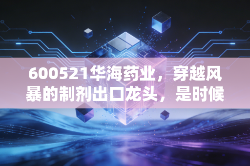 600521华海药业，穿越风暴的制剂出口龙头，是时候重新审视这家老牌药企了吗？