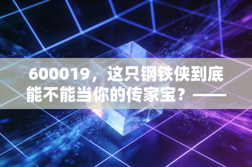 600019，这只钢铁侠到底能不能当你的传家宝？——深度聊聊宝钢股份的投资逻辑