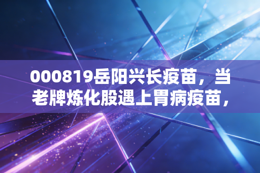 000819岳阳兴长疫苗，当老牌炼化股遇上胃病疫苗，这是一场豪赌还是涅槃重生？