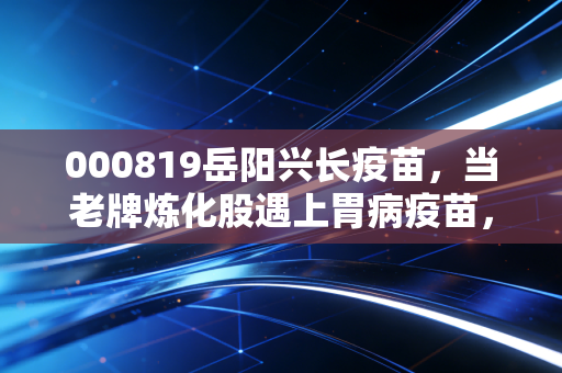 000819岳阳兴长疫苗,当老牌炼化股遇上胃病疫苗,这是一场豪赌还是涅槃重生?