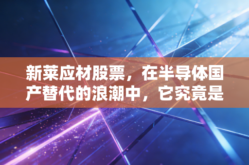 新莱应材股票,在半导体国产替代的浪潮中,它究竟是真金还是镀金?