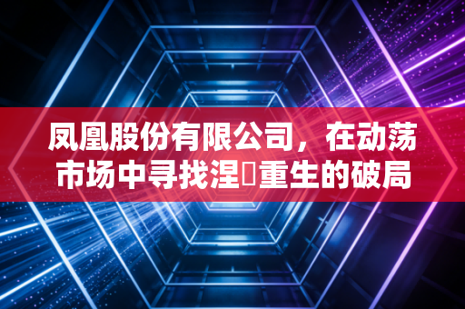 凤凰股份有限公司,在动荡市场中寻找涅槃重生的破局之道