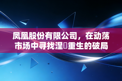 凤凰股份有限公司,在动荡市场中寻找涅槃重生的破局之道