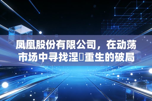 凤凰股份有限公司，在动荡市场中寻找涅槃重生的破局之道