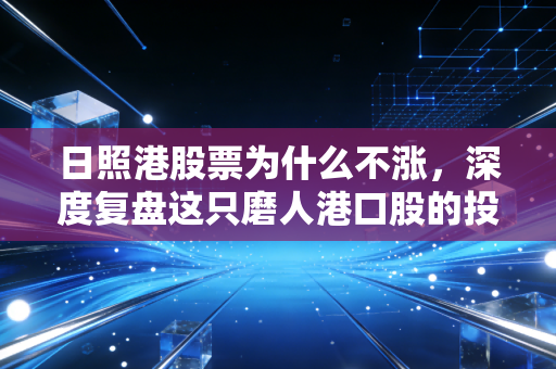 日照港股票为什么不涨，深度复盘这只磨人港口股的投资逻辑