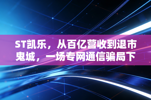 ST凯乐，从百亿营收到退市鬼城，一场专网通信骗局下的散户血泪史