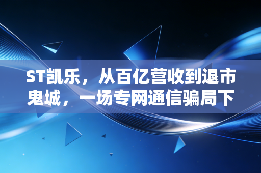 ST凯乐，从百亿营收到退市鬼城，一场专网通信骗局下的散户血泪史