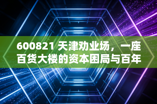 600821 天津劝业场，一座百货大楼的资本困局与百年老店的求生欲