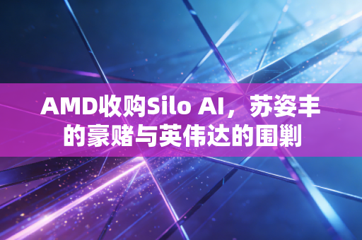 AMD收购Silo AI,苏姿丰的豪赌与英伟达的围剿