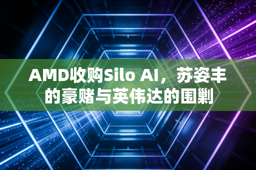 AMD收购Silo AI，苏姿丰的豪赌与英伟达的围剿