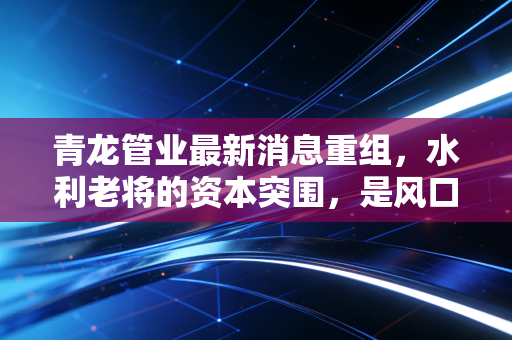 青龙管业最新消息重组,水利老将的资本突围,是风口还是深坑?