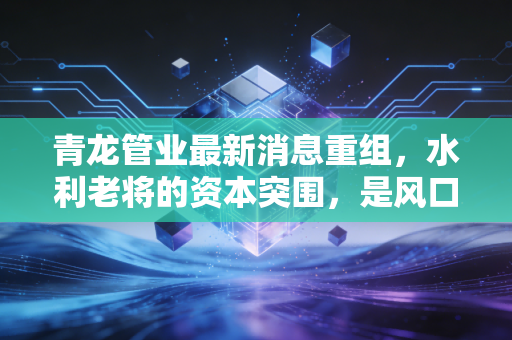 青龙管业最新消息重组，水利老将的资本突围，是风口还是深坑？