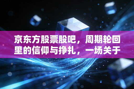 京东方股票股吧，周期轮回里的信仰与挣扎，一场关于面板之王的全民情绪实验