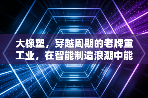 大橡塑，穿越周期的老牌重工业，在智能制造浪潮中能否迎来第二春？