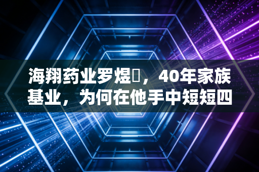 海翔药业罗煜竑，40年家族基业，为何在他手中短短四年便拱手让人？