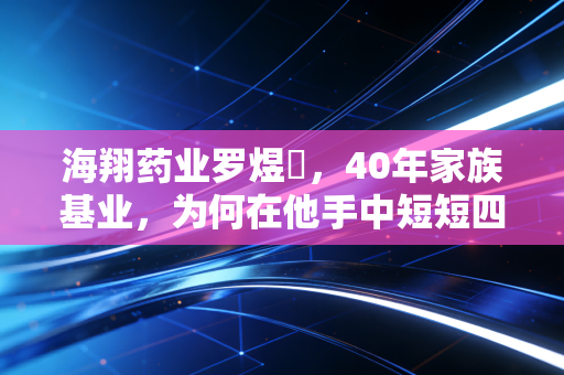 海翔药业罗煜竑，40年家族基业，为何在他手中短短四年便拱手让人？