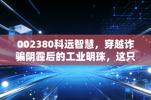 002380科远智慧,穿越诈骗阴霾后的工业明珠,这只国产DCS龙头值得重仓吗?