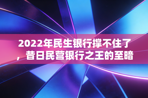 2022年民生银行撑不住了,昔日民营银行之王的至暗时刻与求生路