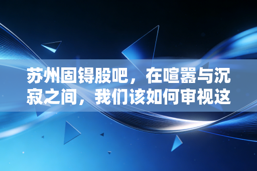 苏州固锝股吧，在喧嚣与沉寂之间，我们该如何审视这家老牌半导体的转型困局？
