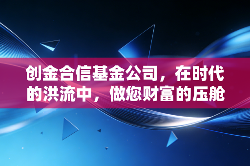 创金合信基金公司，在时代的洪流中，做您财富的压舱石