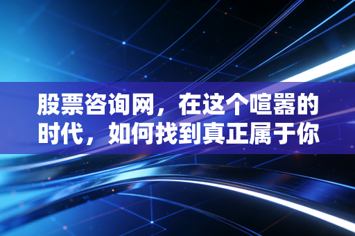 股票咨询网，在这个喧嚣的时代，如何找到真正属于你的投资罗盘？