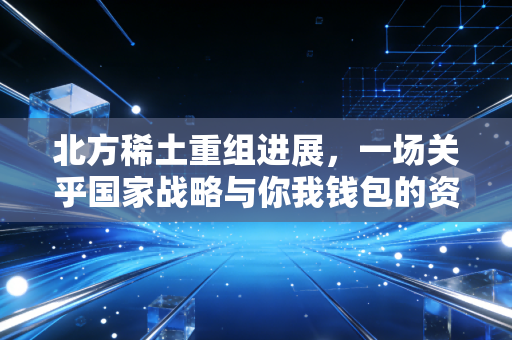 北方稀土重组进展，一场关乎国家战略与你我钱包的资源保卫战
