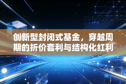 创新型封闭式基金,穿越周期的折价套利与结构化红利,普通人该如何驾驭?