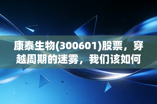 康泰生物(300601)股票，穿越周期的迷雾，我们该如何看待这家疫苗龙头的至暗时刻与重生希望？