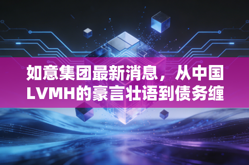 如意集团最新消息,从中国LVMH的豪言壮语到债务缠身的现实困局,如意集团究竟做错了什么?