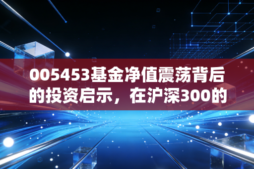 005453基金净值震荡背后的投资启示，在沪深300的浪潮里，如何做一个清醒的摆渡人