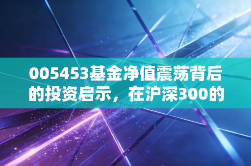 005453基金净值震荡背后的投资启示，在沪深300的浪潮里，如何做一个清醒的摆渡人