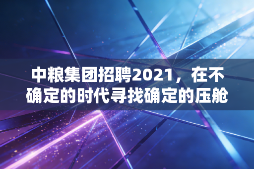 中粮集团招聘2021，在不确定的时代寻找确定的压舱石