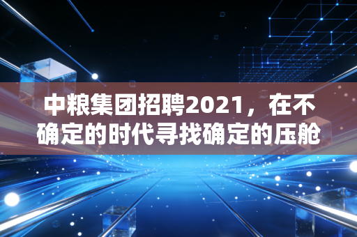 中粮集团招聘2021，在不确定的时代寻找确定的压舱石