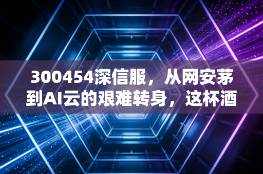 300454深信服，从网安茅到AI云的艰难转身，这杯酒你还敢喝吗？