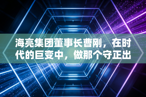 海亮集团董事长曹刚，在时代的巨变中，做那个守正出奇的长期主义者