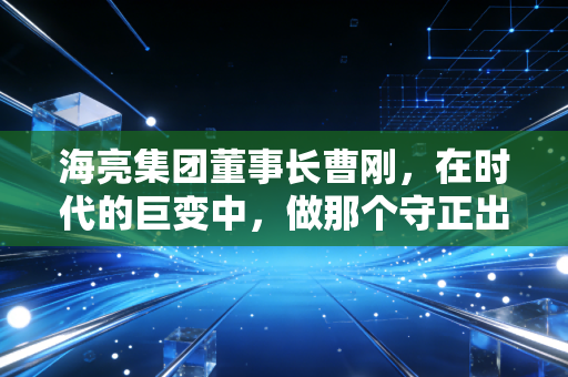 海亮集团董事长曹刚，在时代的巨变中，做那个守正出奇的长期主义者